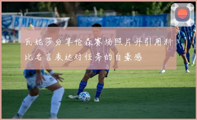 瓦妮莎分享伦森赛场照片并引用科比名言表达对任务的自豪感