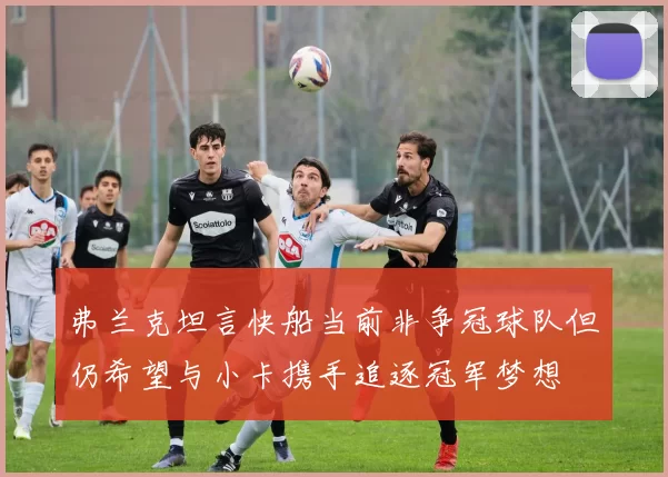 弗兰克坦言快船当前非争冠球队但仍希望与小卡携手追逐冠军梦想