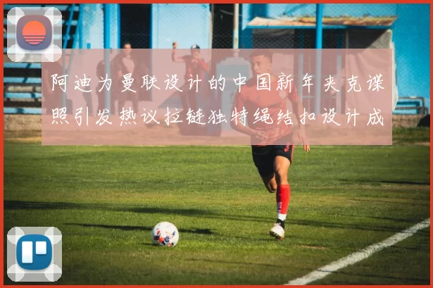 阿迪为曼联设计的中国新年夹克谍照引发热议拉链独特绳结扣设计成亮点