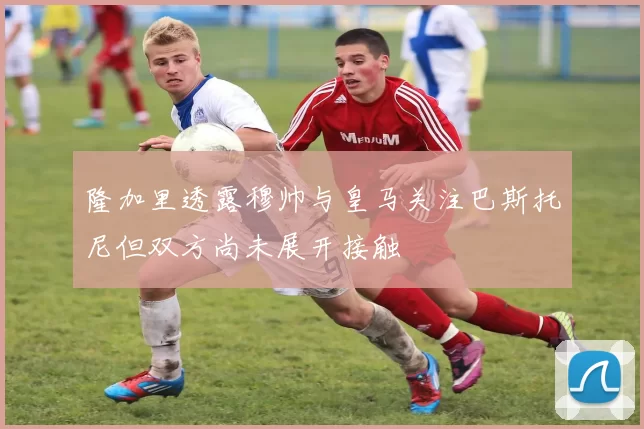 隆加里透露穆帅与皇马关注巴斯托尼但双方尚未展开接触