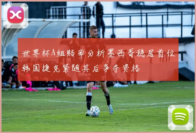 世界杯A组赔率分析墨西哥稳居首位韩国捷克紧随其后争夺资格