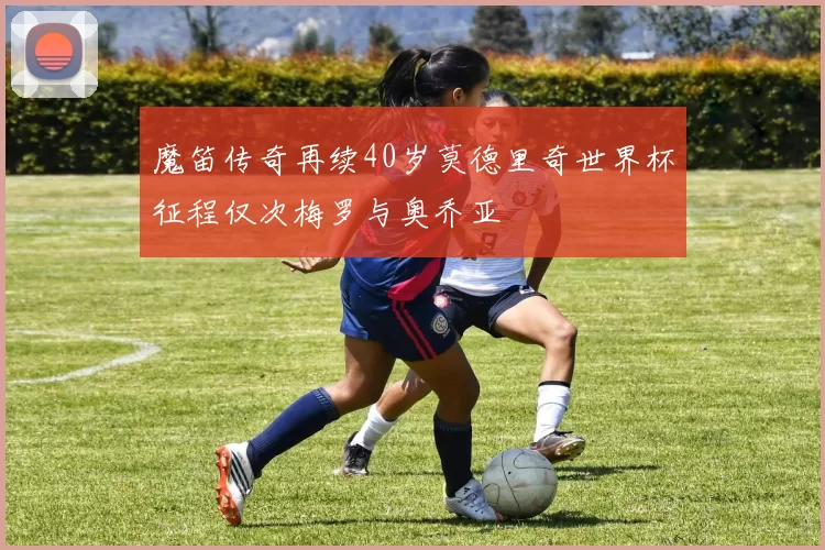 魔笛传奇再续40岁莫德里奇世界杯征程仅次梅罗与奥乔亚