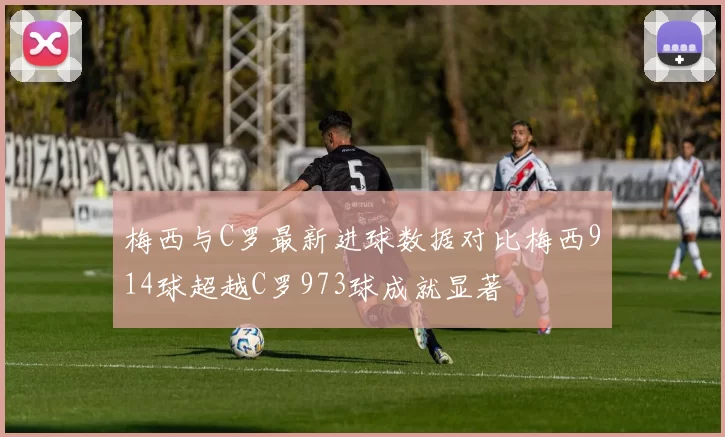 梅西与C罗最新进球数据对比梅西914球超越C罗973球成就显著