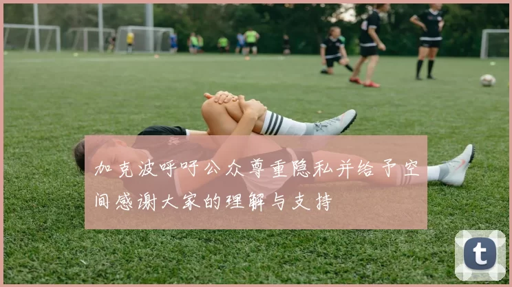 加克波呼吁公众尊重隐私并给予空间感谢大家的理解与支持