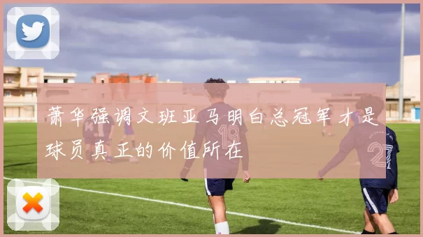 萧华强调文班亚马明白总冠军才是球员真正的价值所在