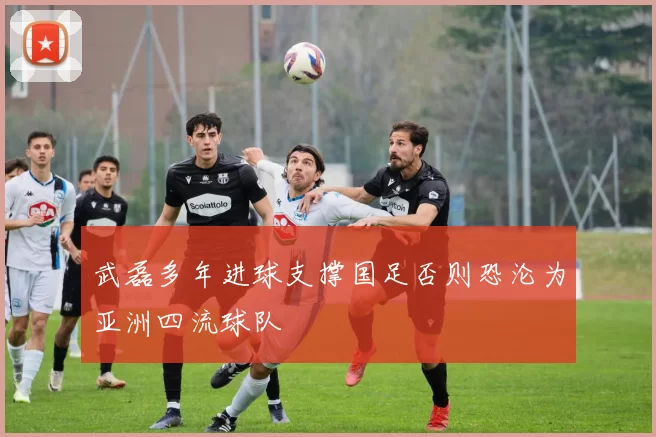 武磊多年进球支撑国足否则恐沦为亚洲四流球队