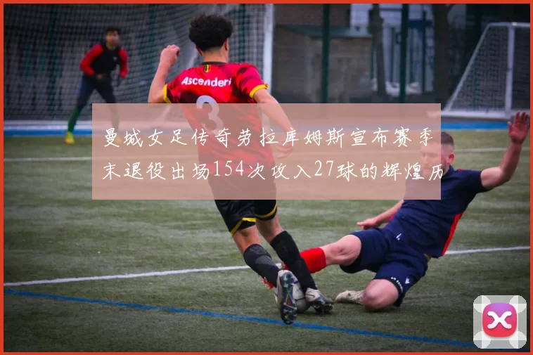 曼城女足传奇劳拉库姆斯宣布赛季末退役出场154次攻入27球的辉煌历程
