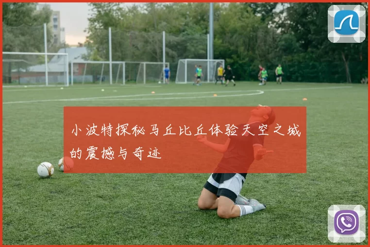 小波特探秘马丘比丘体验天空之城的震撼与奇迹