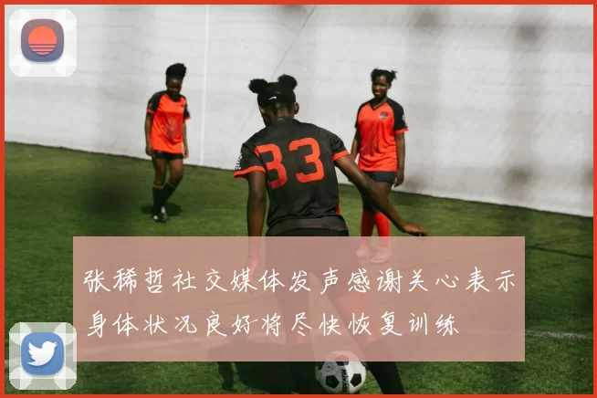 张稀哲社交媒体发声感谢关心表示身体状况良好将尽快恢复训练