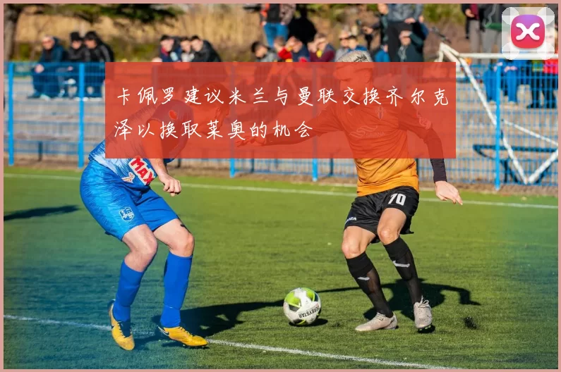 卡佩罗建议米兰与曼联交换齐尔克泽以换取莱奥的机会