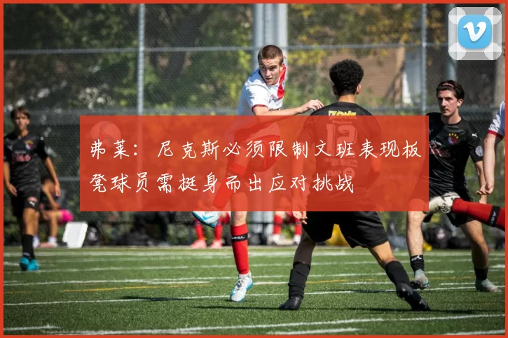 弗莱：尼克斯必须限制文班表现板凳球员需挺身而出应对挑战
