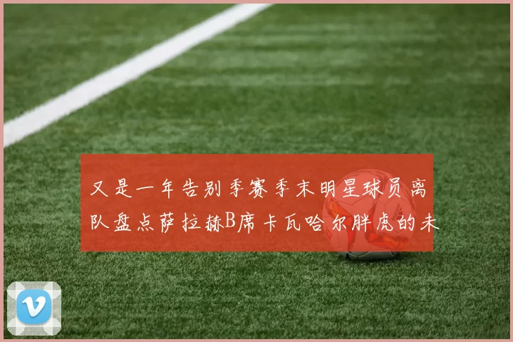 又是一年告别季赛季末明星球员离队盘点萨拉赫B席卡瓦哈尔胖虎的未来去向
