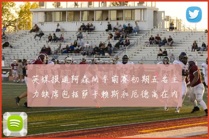 英媒报道阿森纳季前赛初期五名主力缺席包括萨卡赖斯和厄德高在内