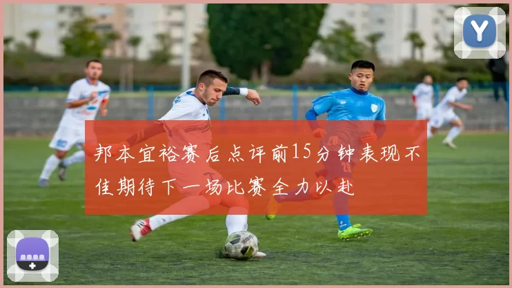 邦本宜裕赛后点评前15分钟表现不佳期待下一场比赛全力以赴