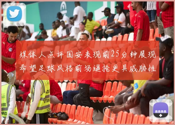 媒体人点评国安表现前25分钟展现希望足球风格前场逼抢更具威胁性