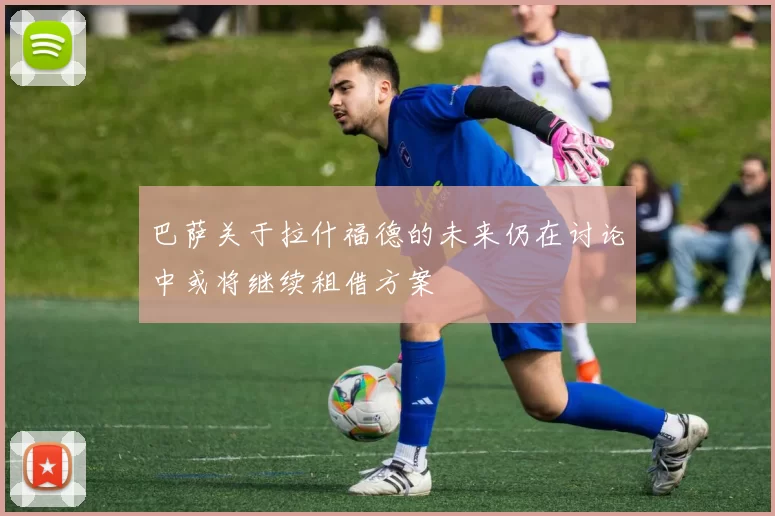 巴萨关于拉什福德的未来仍在讨论中或将继续租借方案