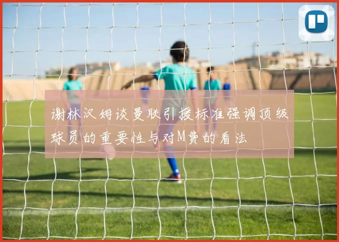 谢林汉姆谈曼联引援标准强调顶级球员的重要性与对M费的看法