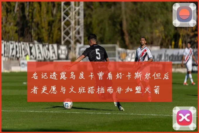 名记透露乌度卡曾看好卡斯尔但后者更愿与文班搭档而非加盟火箭