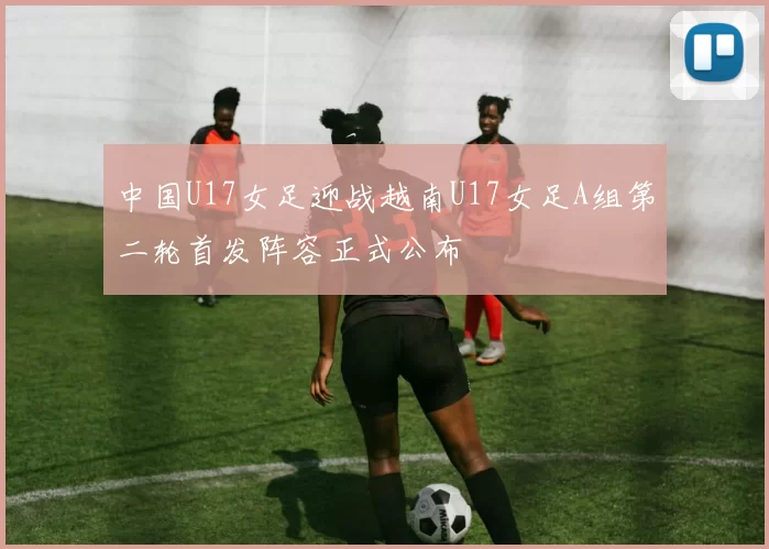 中国U17女足迎战越南U17女足A组第二轮首发阵容正式公布